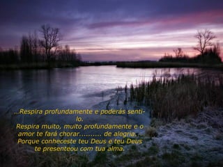 ……Respira profundamente e poderás senti-
lo.
Respira muito, muito profundamente e o
amor te fará chorar.......... de alegria.
Porque conheceste teu Deus e teu Deus
te presenteou com tua alma.
 