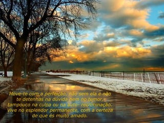 Move-te com a perfeição, não sem ela e não
te detenhas na dúvida nem no temor,
tampouco na culpa ou na auto- recriminação.
Vive no esplendor permanente, com a certeza
de que és muito amado.
 