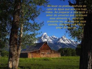 Ao lavar os pratos desfruta do
calor da água que acaricia tuas
mãos. Ao preparar a ceia sinta o
amor do universo que te trouxe
esse alimento e, como um
presente teu ao preparar essa
comida, derrama nela todo o
amor de teu ser.
 