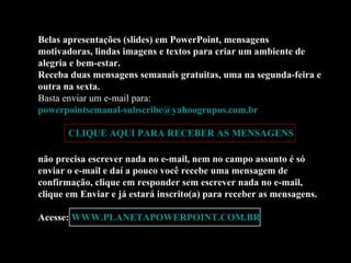 Belas apresentações (slides) em PowerPoint, mensagens motivadoras, lindas imagens e textos para criar um ambiente de alegria e bem-estar. Receba duas mensagens semanais gratuitas, uma na segunda-feira e outra na sexta. Basta enviar um e-mail para:  [email_address]   CLIQUE AQUI PARA RECEBER AS MENSAGENS não precisa escrever nada no e-mail, nem no campo assunto é só enviar o e-mail e daí a pouco você recebe uma mensagem de confirmação, clique em responder sem escrever nada no e-mail, clique em Enviar e já estará inscrito(a) para receber as mensagens.  Acesse:  WWW.PLANETAPOWERPOINT.COM.BR 