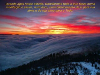 Quando ages nesse estado, transformas tudo o que fazes numa meditação e assim, num dom, num oferecimento de ti para tua alma e de tua alma para o Todo. 
