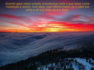 Quando ages nesse estado, transformas tudo o que fazes numa meditação e assim, num dom, num oferecimento de ti para tua alma e de tua alma para o Todo. 