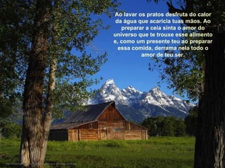 Ao lavar os pratos desfruta do calor da água que acaricia tuas mãos. Ao preparar a ceia sinta o amor do universo que te trouxe esse alimento e, como um presente teu ao preparar essa comida, derrama nela todo o amor de teu ser. http://www.tom-phillips.info/images/cool.pics.35/image.3515.jpg 