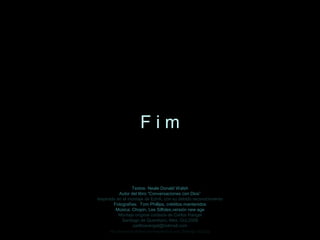 Textos: Neale Donald WalshTextos: Neale Donald Walsh
Autor del libro “Conversaciones con Dios”Autor del libro “Conversaciones con Dios”
Inspirado en el montaje de EdnA, con su debido reconocimientoInspirado en el montaje de EdnA, con su debido reconocimiento
Fotografías: Tom Phillips, créditos mantenidosFotografías: Tom Phillips, créditos mantenidos
Música: Chopin, Les Silfides,versión new ageMúsica: Chopin, Les Silfides,versión new age
Montaje original cortesía de Carlos RangelMontaje original cortesía de Carlos Rangel
Santiago de Querétaro, Mex. Oct.2008Santiago de Querétaro, Mex. Oct.2008
carlitosrangel@hotmail.comcarlitosrangel@hotmail.com
F i mF i m
http://www.tom-phillips.info/images/cool.pics.35/image.3523.jpg
 