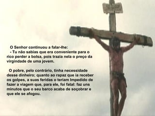     O Senhor continuou a falar-lhe:   - Tu não sabias que era conveniente para o rico perder a bolsa, pois  t razia nela o preço da virgindade de uma jovem.     O pobre, pelo contrário, tinha necessidade desse dinheiro; quanto ao rapaz que ia receber os golpes, a suas feridas o teriam   Impedido de fazer a viagem que, para ele, foi fatal: faz uns minutos que o  s eu barco acaba de soçobrar e que ele se afogou. 