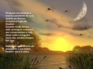 Ninguém reconheceu o
eremita pendente da cruz;
quanto ao Senhor,
ocupava o lugar de
Haakon.
Durante muito tempo,
este conseguiu cumprir o
seu compromisso e não
disse nada a ninguém.
Certo dia, porém, chegou
um rico.

Depois de orar, deixou ali
esquecida a sua bolsa.
Haakon viu-o e calou.
 