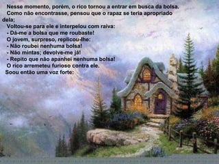 Nesse momento, porém, o rico tornou a entrar em busca da bolsa.
 Como não encontrasse, pensou que o rapaz se teria apropriado
dela;
 Voltou-se para ele e interpelou com raiva:
 - Dá-me a bolsa que me roubaste!
 O jovem, surpreso, replicou-lhe:
 - Não roubei nenhuma bolsa!
 - Não mintas; devolve-me já!
 - Repito que não apanhei nenhuma bolsa!
 O rico arremeteu furioso contra ele.
 Soou então uma voz forte:
 