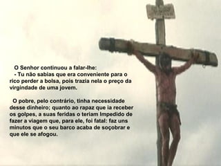 O Senhor continuou a falar-lhe:
  - Tu não sabias que era conveniente para o
rico perder a bolsa, pois trazia nela o preço da
virgindade de uma jovem.

 O pobre, pelo contrário, tinha necessidade
desse dinheiro; quanto ao rapaz que ia receber
os golpes, a suas feridas o teriam Impedido de
fazer a viagem que, para ele, foi fatal: faz uns
minutos que o seu barco acaba de soçobrar e
que ele se afogou.
 