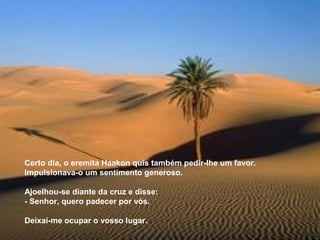 Certo dia, o eremita Haakon quis também pedir-lhe um favor.
Impulsionava-o um sentimento generoso.

Ajoelhou-se diante da cruz e disse:
- Senhor, quero padecer por vós.

Deixai-me ocupar o vosso lugar.
 