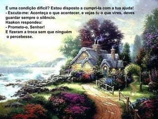 É uma condição difícil? Estou disposto a cumpri-la com a tua ajuda!
- Escuta-me: Aconteça o que acontecer, e vejas tu o que vires, deves
guardar sempre o silêncio.
Haakon respondeu:
- Prometo-o, Senhor!
E fizeram a troca sem que ninguém
 o percebesse.
 