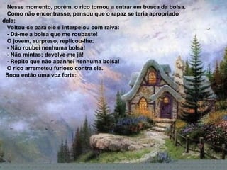 Nesse momento, porém, o rico tornou a entrar em busca da bolsa.
 Como não encontrasse, pensou que o rapaz se teria apropriado
dela;
 Voltou-se para ele e interpelou com raiva:
 - Dá-me a bolsa que me roubaste!
 O jovem, surpreso, replicou-lhe:
 - Não roubei nenhuma bolsa!
 - Não mintas; devolve-me já!
 - Repito que não apanhei nenhuma bolsa!
 O rico arremeteu furioso contra ele.
 Soou então uma voz forte:
 