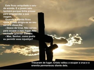 Este ficou aniquilado e saiu
da ermida. E o jovem saiu
também porque tinha pressa
para empreender a sua
viagem.
  Quando a ermida ficou
vazia, Cristo dirigiu-se ao seu
servo e disse-lhe:
  - Desce da Cruz. Não serves
para ocupar o meu lugar. Não
soubeste guardar silêncio.
  - Mas, Senhor, como podia
eu permitir essa injustiça?




                          Trocaram de lugar. Cristo voltou a ocupar a cruz e o
                          eremita permaneceu diante dela.
 