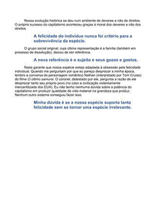 Nossa evolução histórica se deu num ambiente de deveres e não de direitos.
O próprio sucesso do capitalismo aconteceu graças à moral dos deveres e não dos
direitos.
A felicidade do indivíduo nunca foi critério para a
sobrevivência da espécie.
O grupo social original, cuja última representação é a família (também em
processo de dissolução), deixou de ser referência.
A nova referência é o sujeito e seus gozos e gostos.
Nada garante que nossa espécie esteja adaptada à obsessão pela felicidade
individual. Quando me perguntam por que eu pareço desprezar a minha época,
lembro a conversa do personagem romântico Nathan (interpretado por Tom Cruise)
do filme O último samurai. O coronel, detestado por ele, pergunta a razão de ele
desprezar tanto seu próprio povo (no caso a civilização violentamente
mercantilizada dos EUA). Eu não tenho nenhuma dúvida sobre a potência do
capitalismo em produzir qualidade de vida material na grandeza que produz.
Nenhum outro sistema conseguiu fazer isso.
Minha dúvida é se a nossa espécie suporta tanta
felicidade sem se tornar uma espécie irrelevante.
 