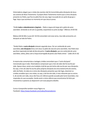 Historiadores alegam que o relato dos eventos não foi transmitido pelos discípulos de Jesus
aos autores do Novo Testamento. O próprio Novo Testamento mostra que o único discípulo
presente era Pedro, que fica no pátio fora da casa, logo é acusado de ser parte do grupo e
foge. Veja o que acontece no momento em que Jesus é preso.
"Então todos o abandonaram e fugiram... Pedro o seguiu de longe até o pátio do sumo
sacerdote. Sentando-se ali com os guardas, esquentava-se junto ao fogo." (Marcos 14:50-54)
Mateus (26:56-58) e Lucas (22: 54-55) concordam com esse verso, mas João acrescenta um
discípulo ao lado de Pedro.
"Simão Pedro e outro discípulo estavam seguindo Jesus. Por ser conhecido do sumo
sacerdote, este discípuloentrou com Jesus no pátio da casa do sumo sacerdote, mas Pedro teve
que ficar esperando do lado de fora da porta. O outro discípulo, que era conhecido do sumo
sacerdote, voltou, falou com a moça encarregada da porta e fez Pedro entrar." (João 18:15-16)
A maioria dos comentaristas e teologos cristãos concordam que o "outro discípulo"
mencionado aqui é João. Historiadores comprovam que o livro de João não foi escrito por
João. Apesar disso, existe uma tradição cristã de que ele tenha sido escrito por seus discípulos.
Ou seja, o livro de João foi escrito pelos próprios discípulos da única testemunha do evento,
além de Pedro. Se João era o único dos discípulos presentes que não fugiu, deveriam os
cristãos acreditar que o seu relato, ou seja, o do livro de João, é mais relevante que os outros.
E, de acordo com João, Jesus não ficou em silêncio quando acusado pelo Sumo Sacerdote, mas
respondeu às suas acusações. Sendo assim o único silêncio que encontramos foi feito por
missionários e pastores ao depararem com esse pequeno detalhe.
Curta e Compartilhe também nossa Página no
Facebook: https://www.facebook.com/JudeusParaoJudaismo
 