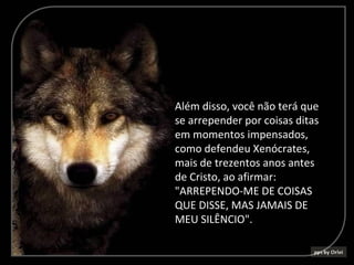 Além disso, você não terá que
se arrepender por coisas ditas
em momentos impensados,
como defendeu Xenócrates,
mais de trezentos anos antes
de Cristo, ao afirmar:
"ARREPENDO-ME DE COISAS
QUE DISSE, MAS JAMAIS DE
MEU SILÊNCIO".
 