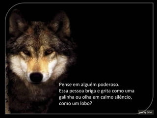 Pense em alguém poderoso.
Essa pessoa briga e grita como uma
galinha ou olha em calmo silêncio,
como um lobo?
 