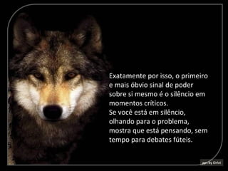 Exatamente por isso, o primeiro
e mais óbvio sinal de poder
sobre si mesmo é o silêncio em
momentos críticos.
Se você está em silêncio,
olhando para o problema,
mostra que está pensando, sem
tempo para debates fúteis.
 