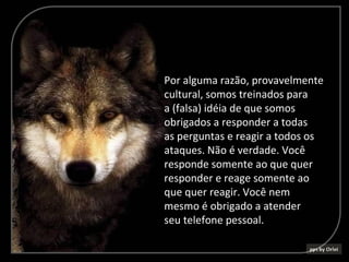 Por alguma razão, provavelmente
cultural, somos treinados para
a (falsa) idéia de que somos
obrigados a responder a todas
as perguntas e reagir a todos os
ataques. Não é verdade. Você
responde somente ao que quer
responder e reage somente ao
que quer reagir. Você nem
mesmo é obrigado a atender
seu telefone pessoal.
 