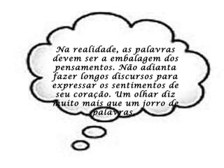 Na realidade, as palavras devem ser a embalagem dos pensamentos. Não adianta fazer longos discursos para expressar os sentimentos de seu coração. Um olhar diz muito mais que um jorro de palavras.  