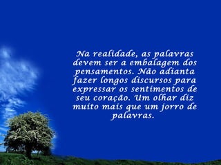 Na realidade, as palavras
devem ser a embalagem dos
 pensamentos. Não adianta
fazer longos discursos para
expressar os sentimentos de
 seu coração. Um olhar diz
muito mais que um jorro de
         palavras.
 