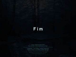 Fim


                 Textos: Neale Donald Walsh
           Autor del libro “Conversaciones con Dios”
Inspirado en el montaje de EdnA, con su debido reconocimiento
        Fotografías: Tom Phillips, créditos mantenidos
         Música: Chopin, Les Silfides,versión new age
           Montaje original cortesía de Carlos Rangel
            Santiago de Querétaro, Mex. Oct.2008
                  carlitosrangel@hotmail.com
      http://www.tom-phillips.info/images/cool.pics.35/image.3523.jpg
 