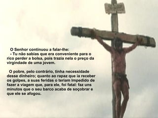     O Senhor continuou a falar-lhe:   - Tu não sabias que era conveniente para o rico perder a bolsa, pois  t razia nela o preço da virgindade de uma jovem.     O pobre, pelo contrário, tinha necessidade desse dinheiro; quanto ao rapaz que ia receber os golpes, a suas feridas o teriam   Impedido de fazer a viagem que, para ele, foi fatal: faz uns minutos que o  s eu barco acaba de soçobrar e que ele se afogou. 