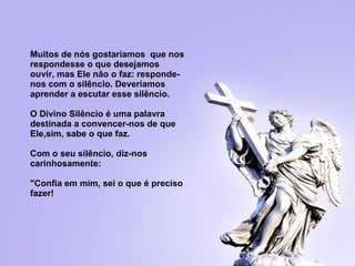   Muitos de nós gostaríamos  que nos respondesse o que desejamos ouvir, mas   Ele não o faz: responde-nos com o silêncio. Deveríamos aprender a escutar  e sse silêncio.   O Divino Silêncio é uma palavra destinada a convencer-nos de que Ele,sim, sabe o que faz.   Com o seu silêncio, diz-nos carinhosamente:  "Confia em mim, sei o que é  p reciso   fazer! 