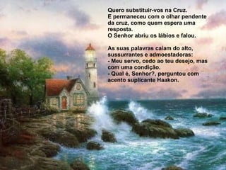 Quero substituir-vos na Cruz. E permaneceu com o olhar pendente da cruz, como quem espera uma resposta. O Senhor abriu os lábios e falou.   As suas palavras caíam do alto, sussurrantes e admoestadoras: - Meu servo, cedo ao teu desejo, mas com uma condição. - Qual é, Senhor?, perguntou com acento suplicante Haakon. 