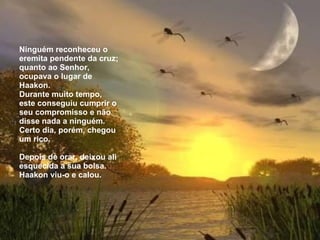   Ninguém reconheceu o eremita pendente da cruz; quanto ao Senhor, ocupava o  l ugar de Haakon. Durante muito tempo, este conseguiu cumprir o seu compromisso e não disse  n ada a ninguém. Certo dia, porém, chegou um rico.   Depois de orar, deixou ali esquecida a sua bolsa. Haakon viu-o e calou. 