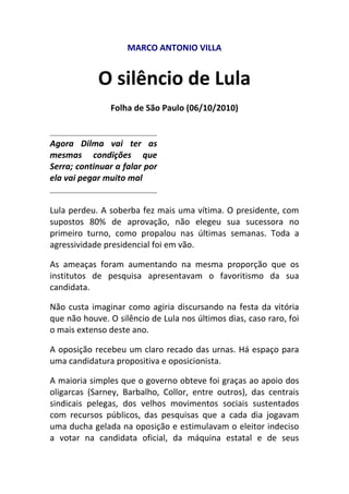 MARCO ANTONIO VILLA<br />O silêncio de Lula<br />Folha de São Paulo (06/10/2010)<br />Agora Dilma vai ter as mesmas condições que Serra; continuar a falar por ela vai pegar muito mal<br />Lula perdeu. A soberba fez mais uma vítima. O presidente, com supostos 80% de aprovação, não elegeu sua sucessora no primeiro turno, como propalou nas últimas semanas. Toda a agressividade presidencial foi em vão.<br />As ameaças foram aumentando na mesma proporção que os institutos de pesquisa apresentavam o favoritismo da sua candidata.<br />Não custa imaginar como agiria discursando na festa da vitória que não houve. O silêncio de Lula nos últimos dias, caso raro, foi o mais extenso deste ano.<br />A oposição recebeu um claro recado das urnas. Há espaço para uma candidatura propositiva e oposicionista.<br />A maioria simples que o governo obteve foi graças ao apoio dos oligarcas (Sarney, Barbalho, Collor, entre outros), das centrais sindicais pelegas, dos velhos movimentos sociais sustentados com recursos públicos, das pesquisas que a cada dia jogavam uma ducha gelada na oposição e estimulavam o eleitor indeciso a votar na candidata oficial, da máquina estatal e de seus programas assistencialistas, e, finalmente, de Lula, que literalmente abandonou a Presidência para fazer campanha.<br />Apesar de tudo, o governo não obteve a vitória que imaginava. O segundo turno era tudo o que Lula não queria. Agora sua candidata vai ter as mesmas condições que Serra. Continuar falando por ela como fez no primeiro turno vai pegar muito mal.<br />O criador tem de dar alguma autonomia à criatura. Confundir apoio com tutoria, indica ao eleitor que Dilma não consegue caminhar com as próprias pernas.<br />A oposição terá nova chance. Não tem desempenhado bem o seu papel. Acreditou na fantasia de que somente 4% da população achava o governo ruim. E, depois dos resultados da eleição de domingo, é mais fácil crer no chapeuzinho vermelho do que nas pesquisas eleitorais.<br />O eleitorado apontou que a oposição tem de fazer política. Deve criticar (quem disse que o eleitor não gosta de crítica?) e propor alternativas. Chamar Dilma para o debate e não Lula. Afinal, é ela a candidata.<br />A verdadeira eleição, espero, começou na noite do último domingo. Até então, o que tivemos foi um mero simulacro. Debates monótonos, um amontoado de propostas desconexas, muito marketing e pouca política.<br />Foi o tipo de campanha que marqueteiro adora. Agora deve começar a eleição que interessa ao país. Longe daquilo que Euclides da Cunha, em 1893, chamava das quot;
insânias dos caudilhos eleitorais e do maquiavelismo grosseiro de uma política que é toda ela uma conspiração contra o futuro de uma nacionalidadequot;
.<br />MARCO ANTONIO VILLA é professor do Departamento de Ciências Sociais da UFSCar<br />