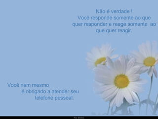 Não é verdade ! Você responde somente ao que quer responder e reage somente  ao que quer reagir. Você nem mesmo  é obrigado a atender seu  telefone pessoal. 