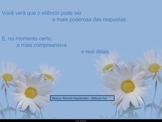 Você verá que o silêncio pode ser  a mais poderosa das respostas. E, no momento certo,  a mais compreensiva  e real delas. Música: Richard Clayderman – Without You 