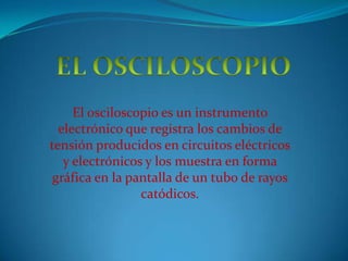 EL OSCILOSCOPIO El osciloscopio es un instrumento electrónico que registra los cambios de tensión producidos en circuitos eléctricos y electrónicos y los muestra en forma gráfica en la pantalla de un tubo de rayos catódicos.  