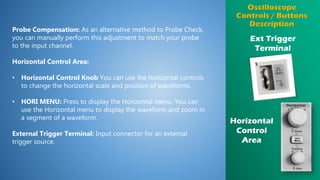 Ext Trigger
Terminal
Probe Compensation: As an alternative method to Probe Check,
you can manually perform this adjustment to match your probe
to the input channel.
Horizontal Control Area:
• Horizontal Control Knob You can use the horizontal controls
to change the horizontal scale and position of waveforms.
• HORI MENU: Press to display the Horizontal menu. You can
use the Horizontal menu to display the waveform and zoom in
a segment of a waveform.
External Trigger Terminal: Input connector for an external
trigger source.
Horizontal
Control
Area
 