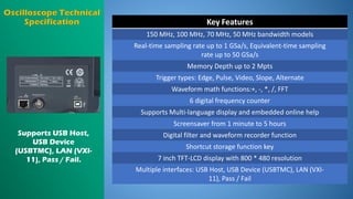 Key Features
150 MHz, 100 MHz, 70 MHz, 50 MHz bandwidth models
Real-time sampling rate up to 1 GSa/s, Equivalent-time sampling
rate up to 50 GSa/s
Memory Depth up to 2 Mpts
Trigger types: Edge, Pulse, Video, Slope, Alternate
Waveform math functions:+, -, *, /, FFT
6 digital frequency counter
Supports Multi-language display and embedded online help
Screensaver from 1 minute to 5 hours
Digital filter and waveform recorder function
Shortcut storage function key
7 inch TFT-LCD display with 800 * 480 resolution
Multiple interfaces: USB Host, USB Device (USBTMC), LAN (VXI-
11), Pass / Fail
Supports USB Host,
USB Device
(USBTMC), LAN (VXI-
11), Pass / Fail.
 