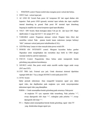 1.      POSITION control. Putaran tombol akan mengatur posisi vertical dari berkas.
2. INPUT Jack : vertical input jack
3. AC GND DC Switch Pada posisi AC komponen DC dari signal ditahan oleh
     kapasitor. Pada posisi GND (ground), terminal input terbuka dan input amplifier
     internal disambung ke ground. Pada posisi DC terminal input disambung
     langsung ke amplifier dan semua komponen signal input dikuatkan.
4. VOLT / DIV Switch. Skala bertingkat dalam Volt per div dari layar CRT. Dapat
     dipilih dalam 11 range dari 0,01 V / div sampai 20 V / div.
5. VARIABLE control. Pengaturan attenuasi vertical. Pengatur halus (fine) dari
     sensitifitas vertical. Pada    putaran kearah kanan maksimum (sampai berbunyi
     “klik” ) attenuasi vertical pada posisi terkalibrasikan (CAL).
6. LED Pilot lamp. Lampu ini akan menyala kalau power switch ON.
7. POWER ON/ INTENSITY control. Mengatur kecerahan berkas gambar
     Digunakan untuk menghidupkan dan mematikan daya listrik ke CRO dengan
     memutar tombol ke arah kiri maksimum. .
8. FOCUS         Control.    Pengontrolan    fokus    berkas   untuk   memperoleh   bentuk
     gelombang yang optimum kecerahannya.
9. SOURCE switch. Dua posisi switch untuk memilih sumber trigger untuk sweep
     (INT atau EXT).
10. EXT TRIG Jack. External sync jack. Untuk sikronisasi eksternal diperlukan
     tegangan lebih dari 1 Vp-p, dengan SOURCE switch pada posisi EXT.
11. SYNC Switch
     Saklar pemisah sinkronisasi. Akan mengambil komponen signal sync dalam
     signal video, dan diaplikasikan pada rangkaian sync untuk menyempurnakan
     sinkronisasi signal video yang ditampilkan.
     NORM ± : Untuk menampilkan bentuk gelombang pada umumnya. Pada posisi
             ini rangkaian TV sync separator tidak tersambung. Pada polaritas “+”,
             sweep dipengaruhi oleh slope “+”, sedangkan pada polaritas “-“, sweep
             dipengaruhi oleh slope “-“.
     TV ± : Dipakai untuk menampakkan bentuk-bentuk gelombang signal video TV
             yang disinkronkan dengan signal sync.
 