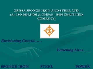 ORISSA SPONGE IRON AND STEEL LTD.
    (An ISO 9001,14001 & OHSAS - 18001 CERTIFIED
                      COMPANY)




Envisioning Growth……

                                Enriching Lives.……



SPONGE IRON           STEEL                POWER
 