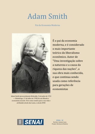 SENAI - SC
Escritor: Gustavo Lana
Projeto: Revista de História
Adam Smith
Pai da Economia Moderna
Adam Smith (provavelmente Kirkcaldy, 5 de junho de 1723
— Edimburgo, 17 de Julho de 1790) foi um filósofo e
economista escocês. Teve como cenário para a sua vida o
atribulado século das Luzes, o século XVIII
É o pai da economia
moderna, e é considerado
o mais importante
teórico do liberalismo
econômico. Autor de
"Uma investigação sobre
a natureza e a causa da
riqueza das nações", a
sua obra mais conhecida,
e que continua sendo
usada como referência
para gerações de
economistas
 