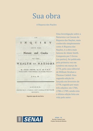 SENAI - SC
Escritor: Gustavo Lana
Projeto: Revista de História
Sua obra
A Riqueza das Nações
Suposta capa de seu livro.
Uma Investigação sobre a
Natureza e as Causas da
Riqueza das Nações, mais
conhecida simplesmente
como A Riqueza das
Nações, é a obra mais
famosa de Adam Smith.
Composta por 5 livros
(ou partes), foi publicada
pela primeira vez em
Londres em março de
1776, pela casa editorial
de William Strahan e
Thomas Caldell. Uma
segunda edição foi
lançada em fevereiro de
1778, seguida por mais
três edições: em 1784,
1786 e 1789, sendo esta
a última edição feita em
vida pelo autor.
 