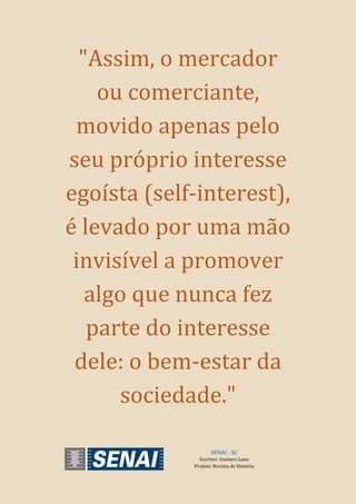 SENAI - SC
Escritor: Gustavo Lana
Projeto: Revista de História
"Assim, o mercador
ou comerciante,
movido apenas pelo
seu próprio interesse
egoísta (self-interest),
é levado por uma mão
invisível a promover
algo que nunca fez
parte do interesse
dele: o bem-estar da
sociedade."
 