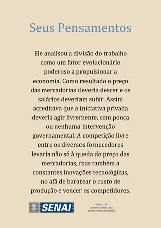 SENAI - SC
Escritor: Gustavo Lana
Projeto: Revista de História
Seus Pensamentos
Ele analisou a divisão do trabalho
como um fator evolucionário
poderoso a propulsionar a
economia. Como resultado o preço
das mercadorias deveria descer e os
salários deveriam subir. Assim
acreditava que a iniciativa privada
deveria agir livremente, com pouca
ou nenhuma intervenção
governamental. A competição livre
entre os diversos fornecedores
levaria não só à queda do preço das
mercadorias, mas também a
constantes inovações tecnológicas,
no afã de baratear o custo de
produção e vencer os competidores.
 
