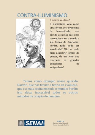 CONTRA-ILUMINISMO
É mesmo verdade?
O iluminismo veio como
uma forma de salvamento
da humanidade, sem
dúvida as ideias das luzes
revolucionaram o mundo e
sua forma de funcionar;
Porém, tudo pode ser
acreditado? Não se pode
mais descobrir formas de
pensar, de um jeito que
contrarie os grandes
pensadores da
antiguidade?
Temos como exemplo nosso querido
Darwin, que nos trouxe a teoria da evolução,
que é a mais aceita em todo o mundo; Porém
isto deixa inacessível todos os outros
métodos da criação do homem?
SENAI - SC
Escritor: Felipe Mannrich
Projeto: Revista de História
 