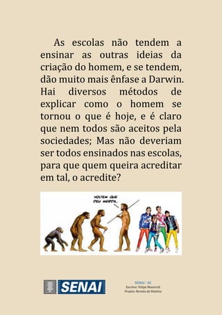As escolas não tendem a
ensinar as outras ideias da
criação do homem, e se tendem,
dão muito mais ênfase a Darwin.
Hai diversos métodos de
explicar como o homem se
tornou o que é hoje, e é claro
que nem todos são aceitos pela
sociedades; Mas não deveriam
ser todos ensinados nas escolas,
para que quem queira acreditar
em tal, o acredite?
SENAI - SC
Escritor: Felipe Mannrich
Projeto: Revista de História
 