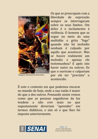 SENAI - SC
Escritor: Felipe Mannrich
Projeto: Revista de História
É este o contexto em que podemos encarar
no mundo de hoje, onde a sua razão é maior
do que a dos outros. Pensando assim vemos
como que as pessoas seguidoras da luz
tendem a não crer mais no que
supostamente deveriam “aprender” em
termos didáticos, e sim só o que lhes foi
imposto anteriormente.
Imagem meramente ilustrativa.
Os que se preocupam com a
liberdade de expressão
sempre se interrogaram
sobre os seus limites. Um
deles é o incitamento à
violência. O homem que se
ergue no meio da uma
multidão e grita “fogo”
quando não há incêndio
nenhum é culpado por
aquilo que acontecer. Mas
se houve realmente um
incêndio e apenas ele
testemunhou? E após isto
haver outro ou outros; Os
que o ouviram o culpariam
por ele ter “previsto” o
acontecido.
 