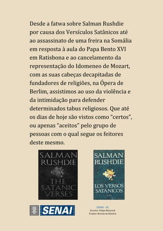SENAI - SC
Escritor: Felipe Mannrich
Projeto: Revista de História
Desde a fatwa sobre Salman Rushdie
por causa dos Versículos Satânicos até
ao assassinato de uma freira na Somália
em resposta à aula do Papa Bento XVI
em Ratisbona e ao cancelamento da
representação do Idomeneo de Mozart,
com as suas cabeças decapitadas de
fundadores de religiões, na Ópera de
Berlim, assistimos ao uso da violência e
da intimidação para defender
determinados tabus religiosos. Que até
os dias de hoje são vistos como “certos”,
ou apenas “aceitos” pelo grupo de
pessoas com o qual segue os feitores
deste mesmo.
 