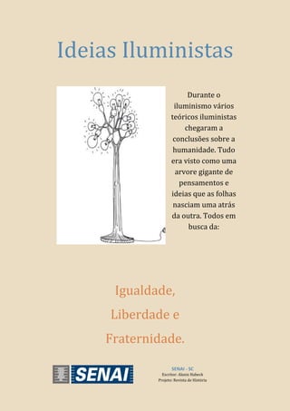 SENAI - SC
Escritor: Alanis Habeck
Projeto: Revista de História
Ideias Iluministas
Durante o
iluminismo vários
teóricos iluministas
chegaram a
conclusões sobre a
humanidade. Tudo
era visto como uma
arvore gigante de
pensamentos e
ideias que as folhas
nasciam uma atrás
da outra. Todos em
busca da:
Igualdade,
Liberdade e
Fraternidade.
 