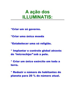 A ação dos
ILLUMINATIS:
*Criar um só governo.
*Criar uma única moeda
*Estabelecer uma só religião.
* Implantar o controle global através
de “microchips” sob a pele.
* Criar um único exército em toda a
terra.
* Reduzir o número de habitantes do
planeta para 20 % do número atual.
 