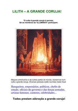 LILITH – A GRANDE CORUJA!
*O culto á grande coruja é secreto.
Só os membros da ‘ILLUMINATI’ participam.
Maçons americanos e de outras partes do mundo, reúnem-se num
culto a grande coruja. Diversas pessoas estão reunidas neste ritual.
Banqueiros, empresários, políticos, chefes de
estado, oficiais do governo e das forças armadas,
artistas famosos, cantores, celebridades...
Todos prestam adoração a grande coruja!
 