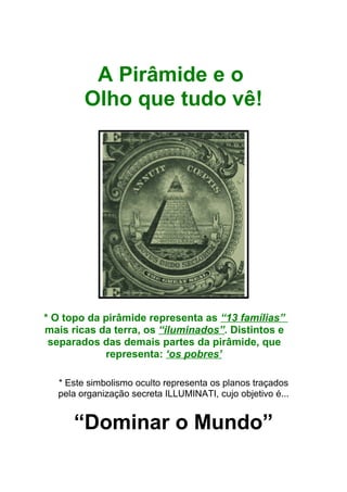 A Pirâmide e o
Olho que tudo vê!
* O topo da pirâmide representa as “13 famílias”
mais ricas da terra, os “iluminados”. Distintos e
separados das demais partes da pirâmide, que
representa: ‘os pobres’
* Este simbolismo oculto representa os planos traçados
pela organização secreta ILLUMINATI, cujo objetivo é...
“Dominar o Mundo”
 
