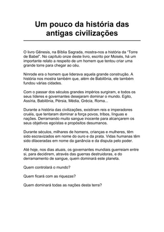 Um pouco da história das
antigas civilizações
O livro Gênesis, na Bíblia Sagrada, mostra-nos a história da “Torre
de Babel”. No capítulo onze deste livro, escrito por Moisés, há um
importante relato a respeito de um homem que tentou criar uma
grande torre para chegar ao céu.
Ninrode era o homem que liderava aquela grande construção. A
história nos mostra também que, além de Babilônia, ele também
fundou várias cidades.
Com o passar dos séculos grandes impérios surgiram, e todos os
seus líderes e governantes desejaram dominar o mundo. Egito,
Assíria, Babilônia, Pérsia, Média, Grécia, Roma...
Durante a história das civilizações, existiram reis e imperadores
cruéis, que tentaram dominar a força povos, tribos, línguas e
nações. Derramando muito sangue inocente para alcançarem os
seus objetivos egoístas e propósitos desumanos.
Durante séculos, milhares de homens, crianças e mulheres, têm
sido escravizados em nome do ouro e da prata. Vidas humanas têm
sido dilaceradas em nome da ganância e da disputa pelo poder.
Até hoje, nos dias atuais, os governantes mundiais guerreiam entre
si, para decidirem, através das guerras destruidoras, e do
derramamento de sangue, quem dominará este planeta.
Quem controlará o mundo?
Quem ficará com as riquezas?
Quem dominará todas as nações desta terra?
 